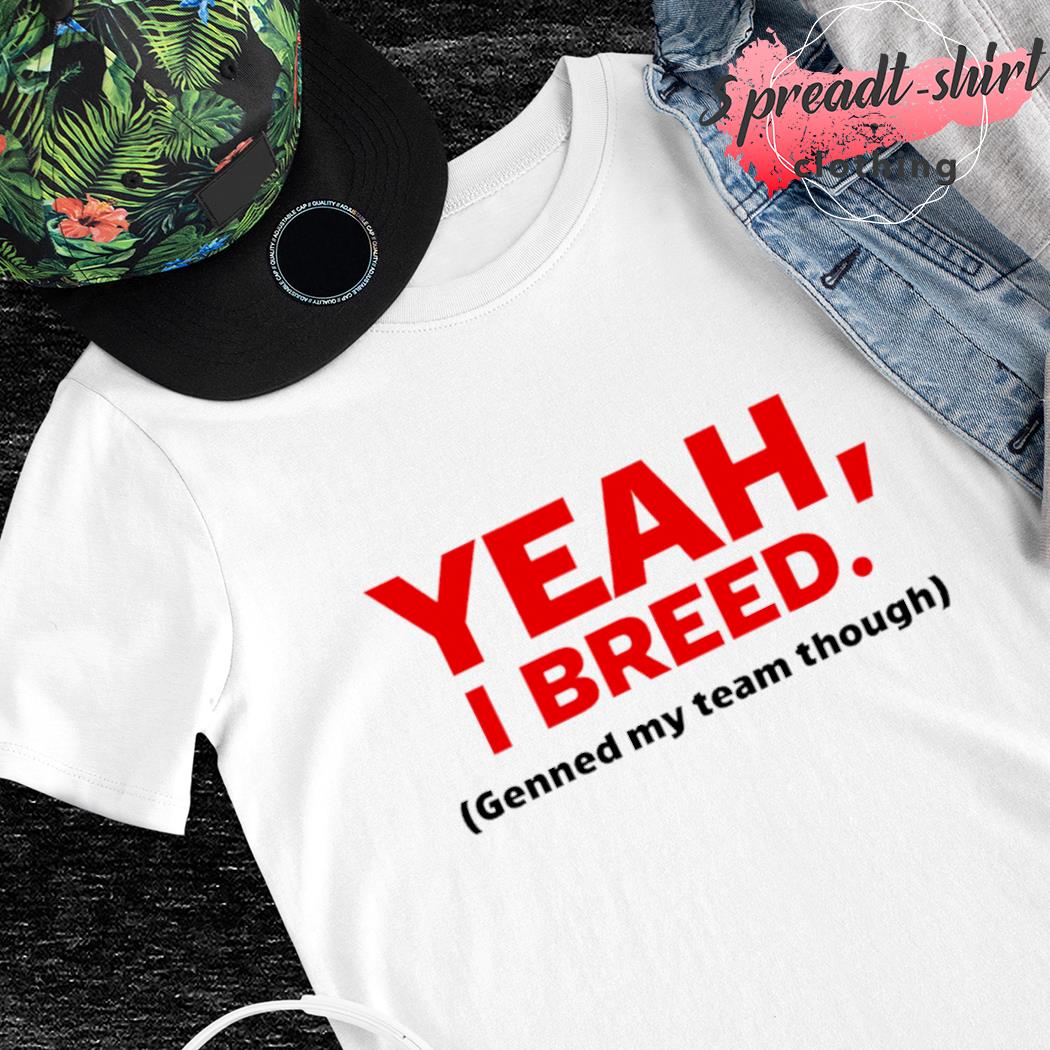 Yeah I breed genned my team though T-shirt