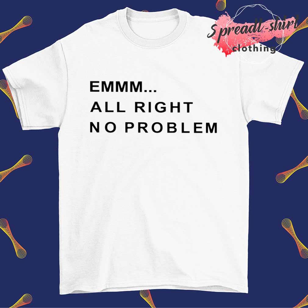 Emmm all right no problem shirt