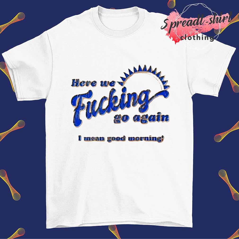 Here we fucking go again I mean good morning T-shirt