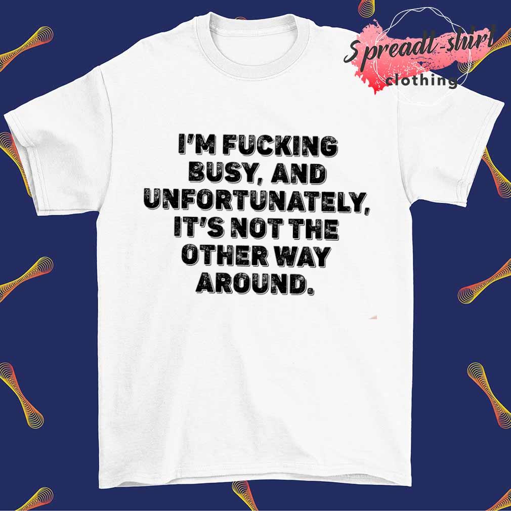 I'm fucking busy and unfortunately it's not the other way around T-shirt