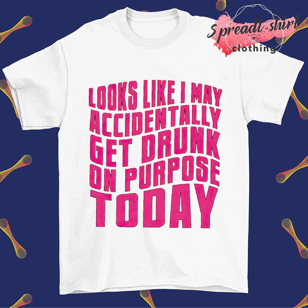 Looks like I may accidentally get drunk on purpose today shirt