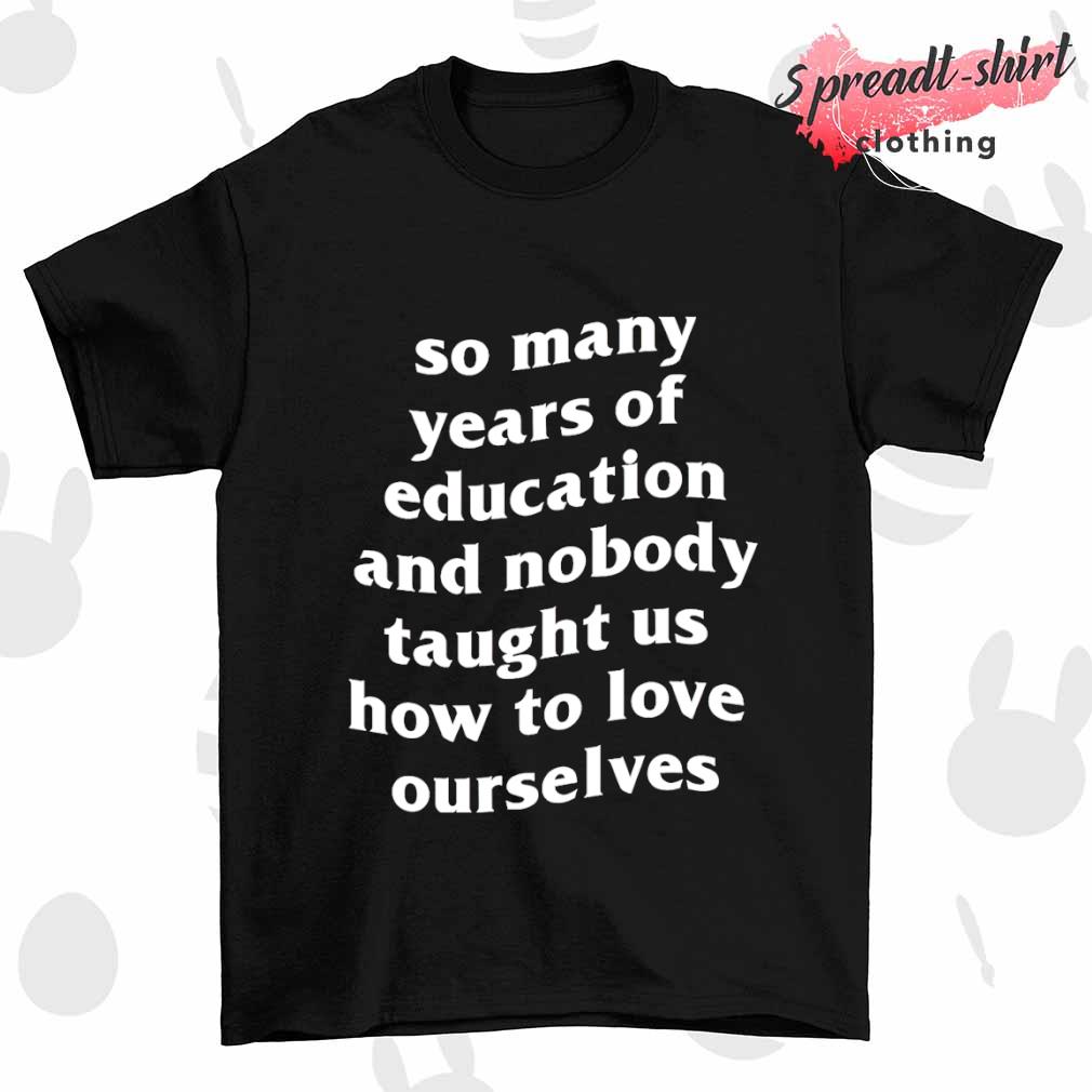 So many years of education and nobody taught us how to love ourselves shirt