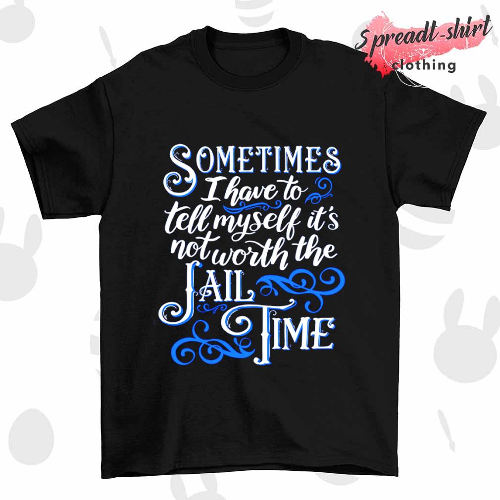 Sometimes I have to tell myself it's not worth the Jail time T-shirt