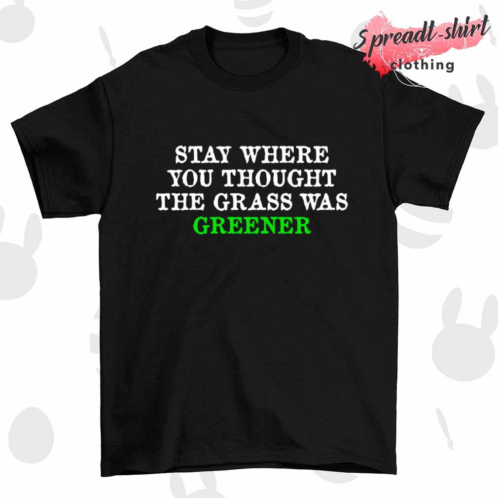 Stay where you thought the grass was greener shirt