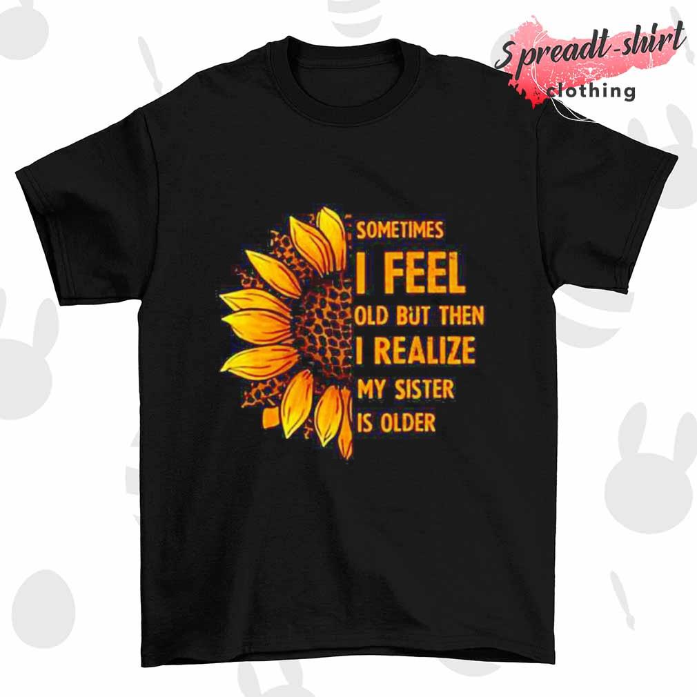 Sometimes I feel old but then I realize my sister is older Sunflower shirt