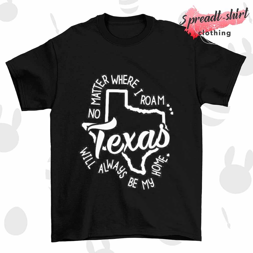 Texas no matter where I roam will always be my home shirt