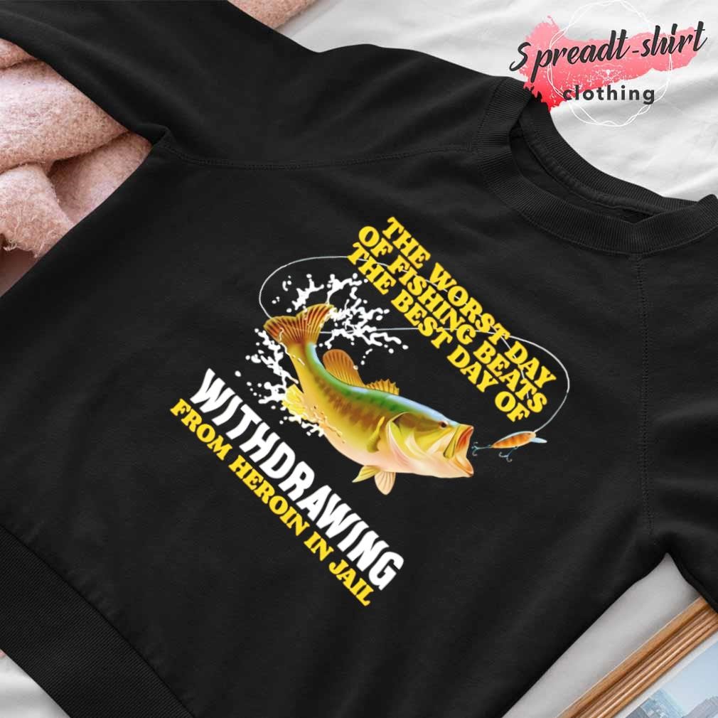 The worst day of fishing beats the best day of withdrawing from heroin in  jail shirt, hoodie, sweater, long sleeve and tank top